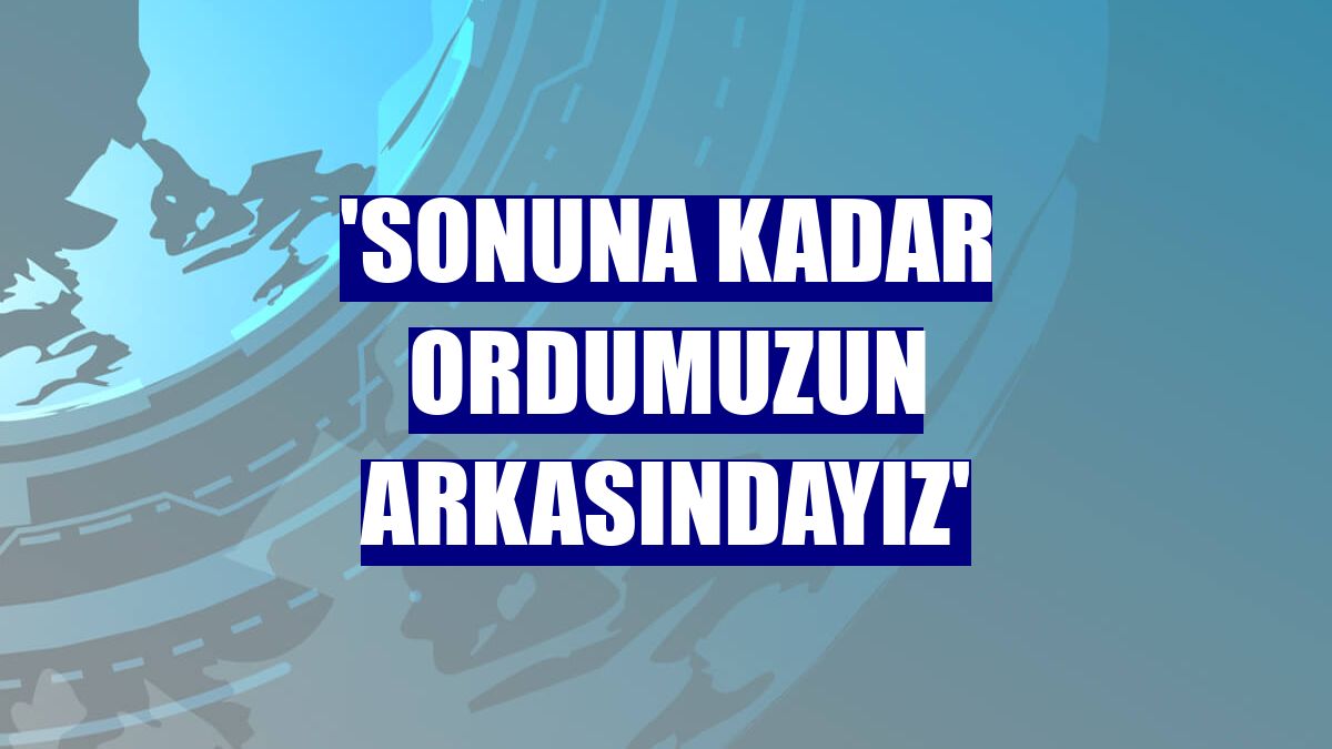 'Sonuna kadar ordumuzun arkasındayız'