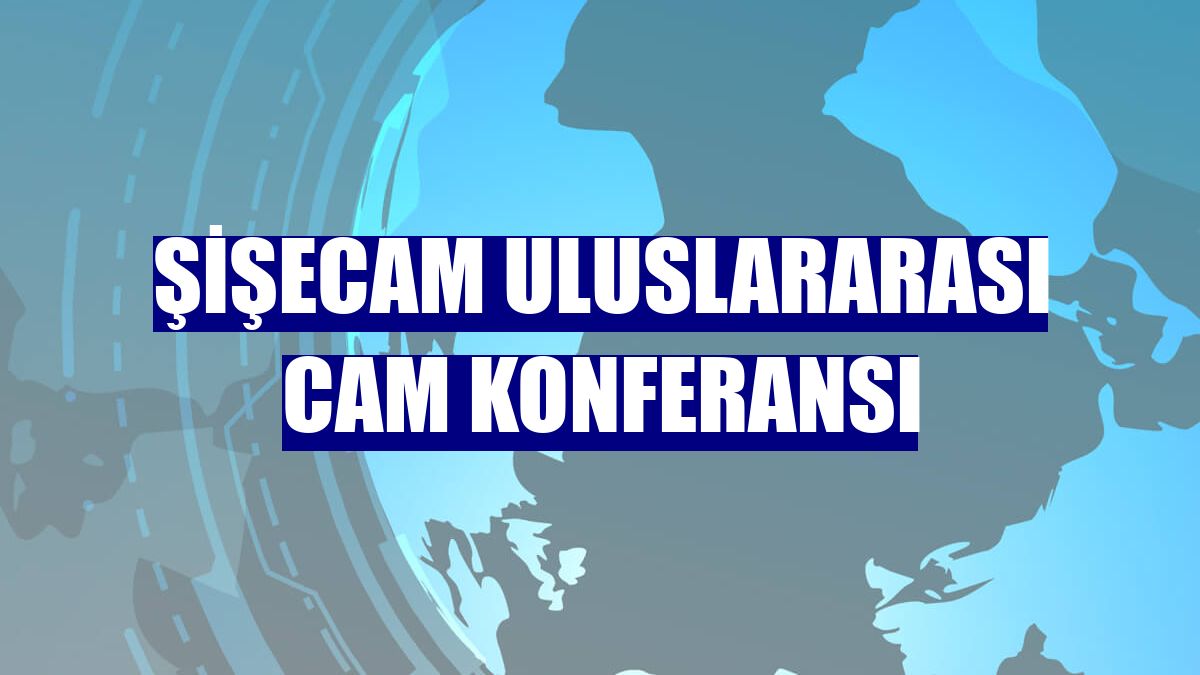 Şişecam Uluslararası Cam Konferansı