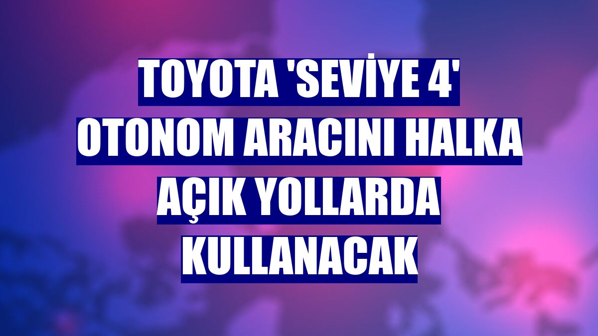 Toyota 'Seviye 4' otonom aracını halka açık yollarda kullanacak