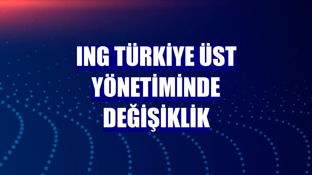 ING Türkiye üst yönetiminde değişiklik