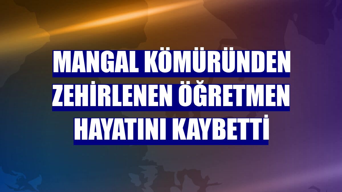 Mangal kömüründen zehirlenen öğretmen hayatını kaybetti