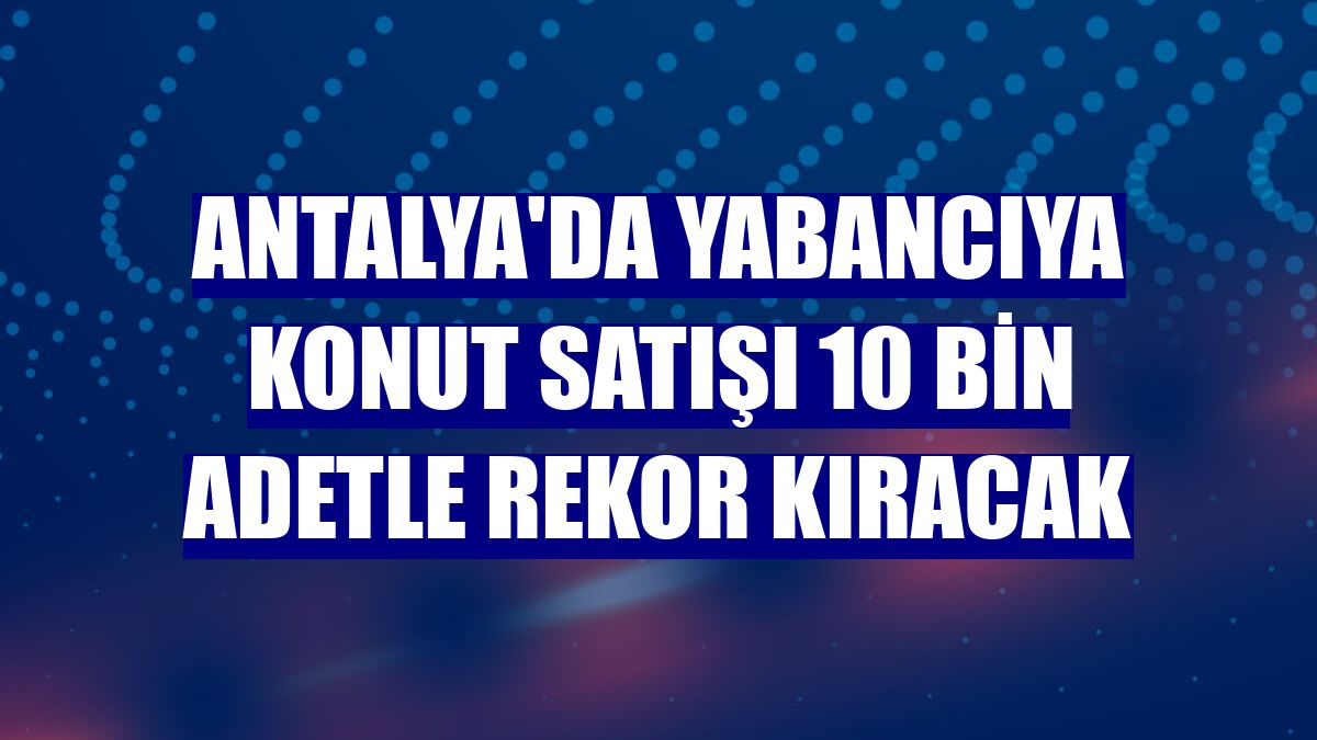 Antalya'da yabancıya konut satışı 10 bin adetle rekor kıracak