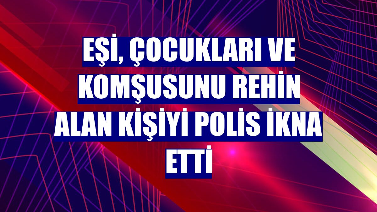 Eşi, çocukları ve komşusunu rehin alan kişiyi polis ikna etti