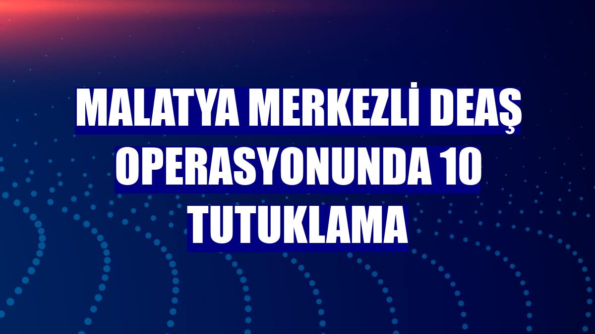 Malatya merkezli DEAŞ operasyonunda 10 tutuklama