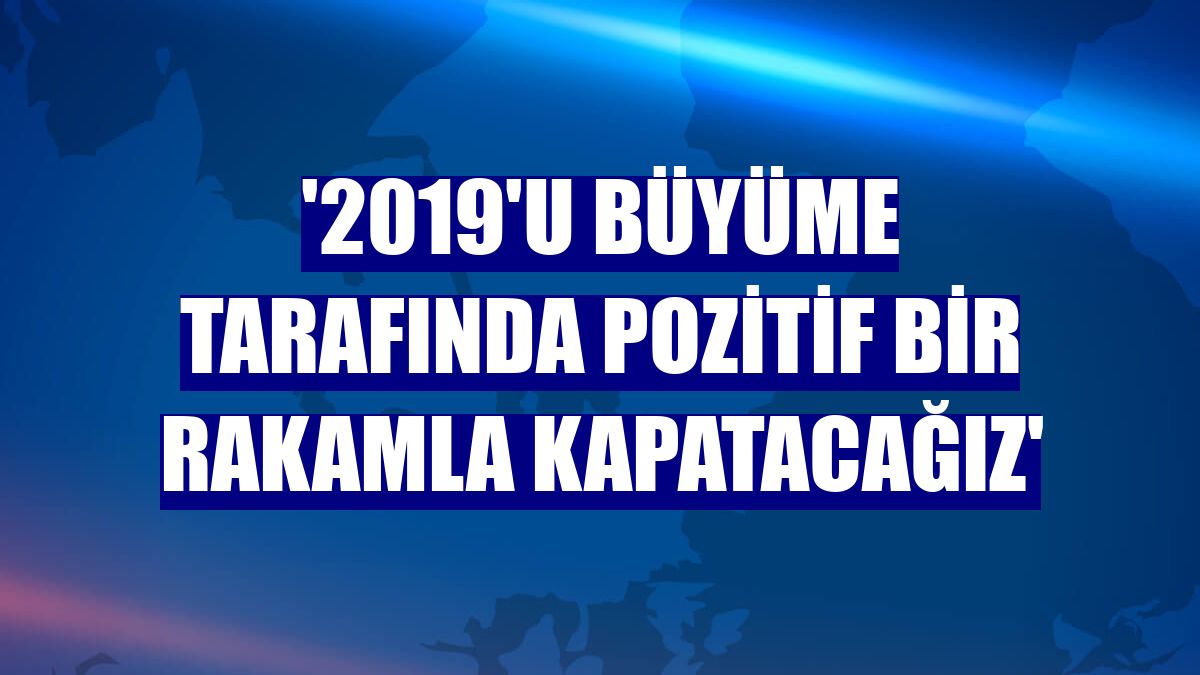 '2019'u büyüme tarafında pozitif bir rakamla kapatacağız'
