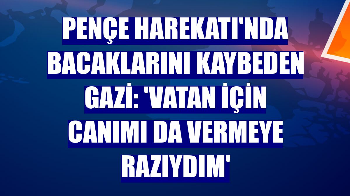 Pençe Harekatı'nda bacaklarını kaybeden gazi: 'Vatan için canımı da vermeye razıydım'