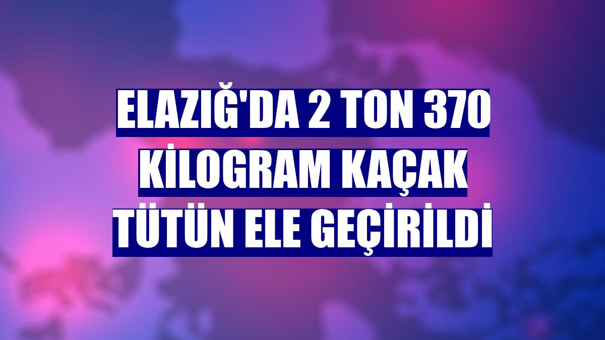 Elazığ'da 2 ton 370 kilogram kaçak tütün ele geçirildi