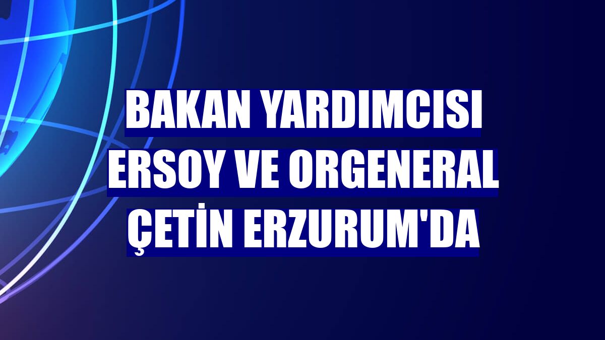 Bakan Yardımcısı Ersoy ve Orgeneral Çetin Erzurum'da