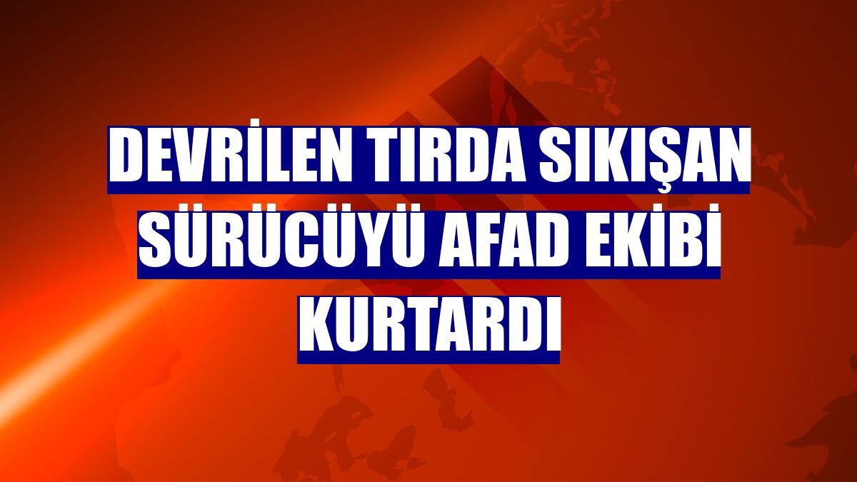 Devrilen tırda sıkışan sürücüyü AFAD ekibi kurtardı