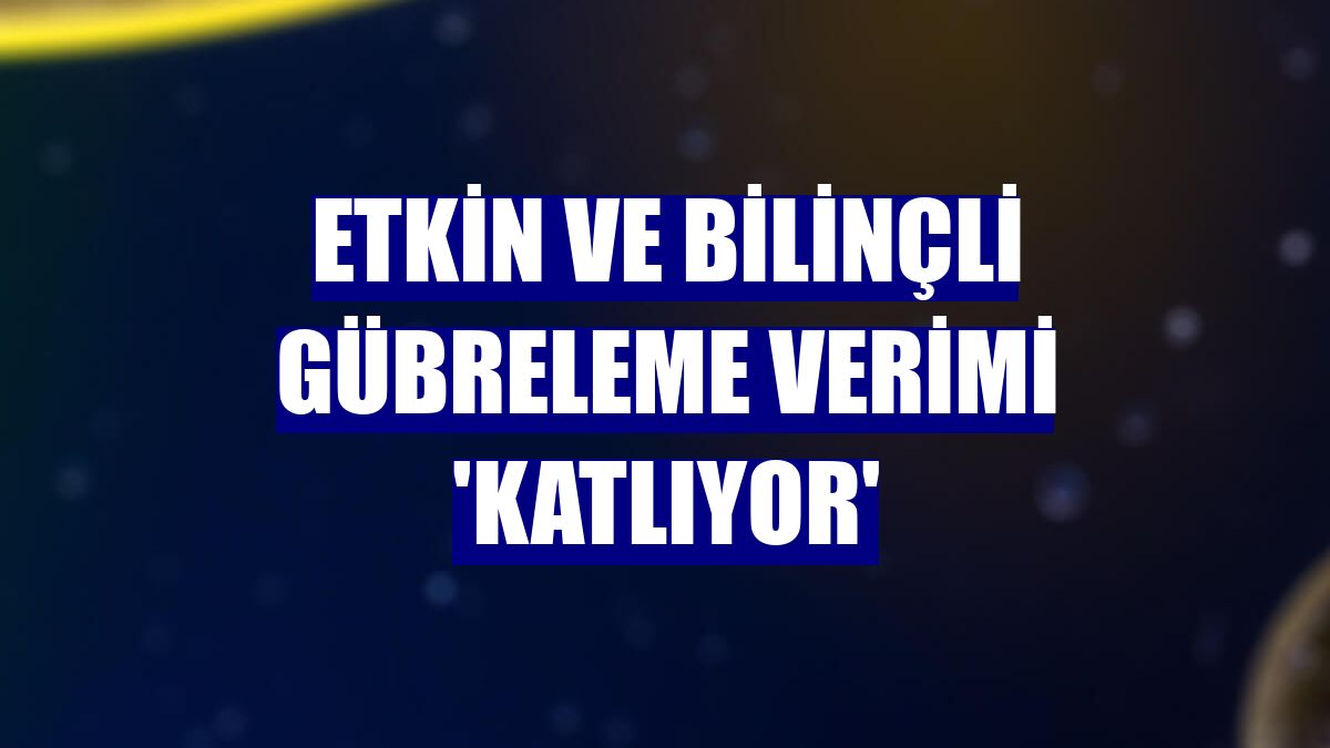 Etkin ve bilinçli gübreleme verimi 'katlıyor'