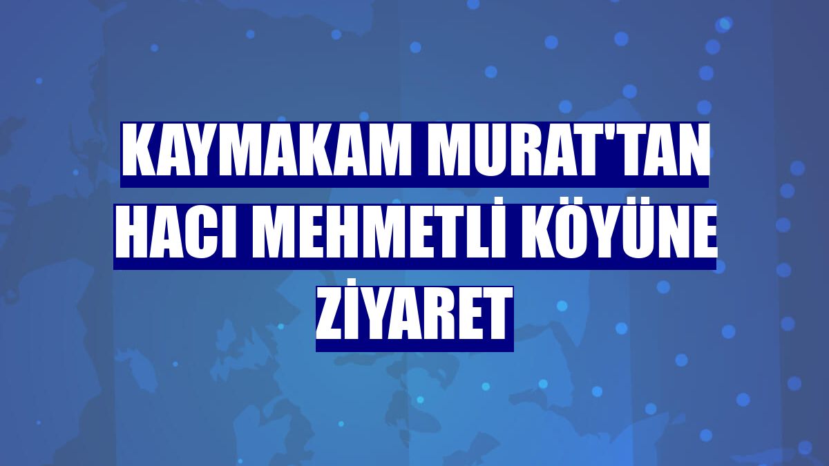 Kaymakam Murat'tan Hacı Mehmetli köyüne ziyaret