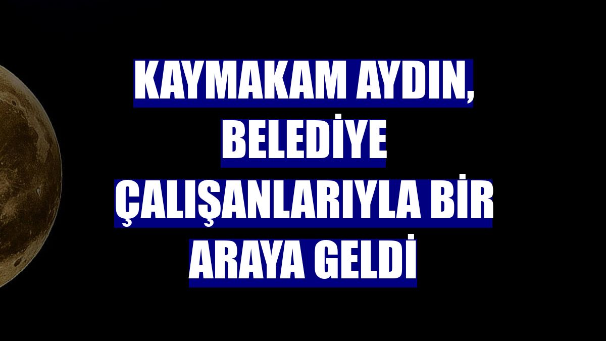 Kaymakam Aydın, belediye çalışanlarıyla bir araya geldi