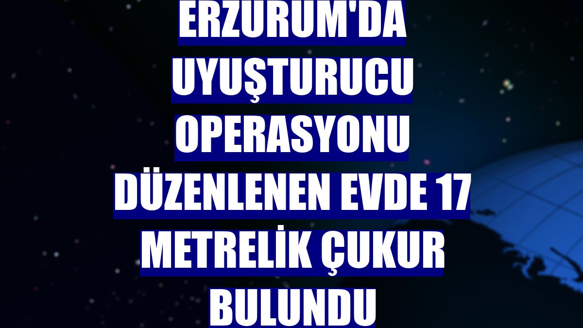 Erzurum'da uyuşturucu operasyonu düzenlenen evde 17 metrelik çukur bulundu