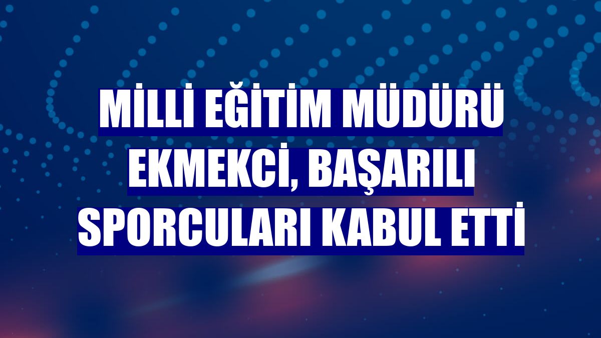 Milli Eğitim Müdürü Ekmekci, başarılı sporcuları kabul etti