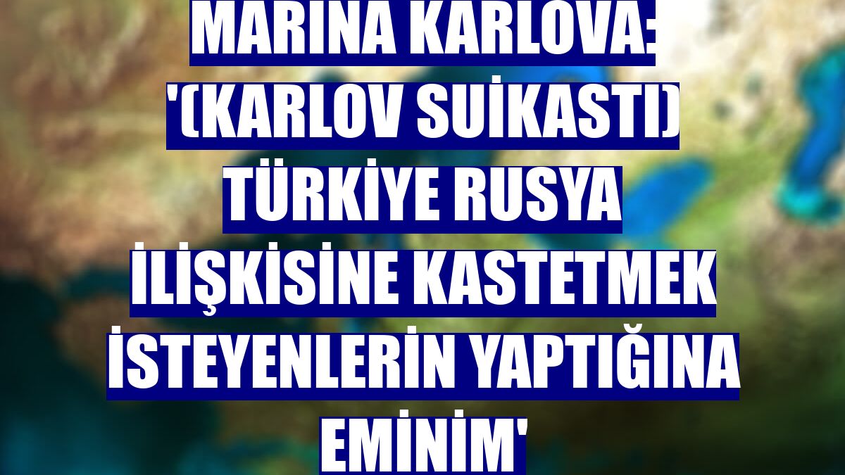 Marina Karlova: '(Karlov suikastı) Türkiye Rusya ilişkisine kastetmek isteyenlerin yaptığına eminim'