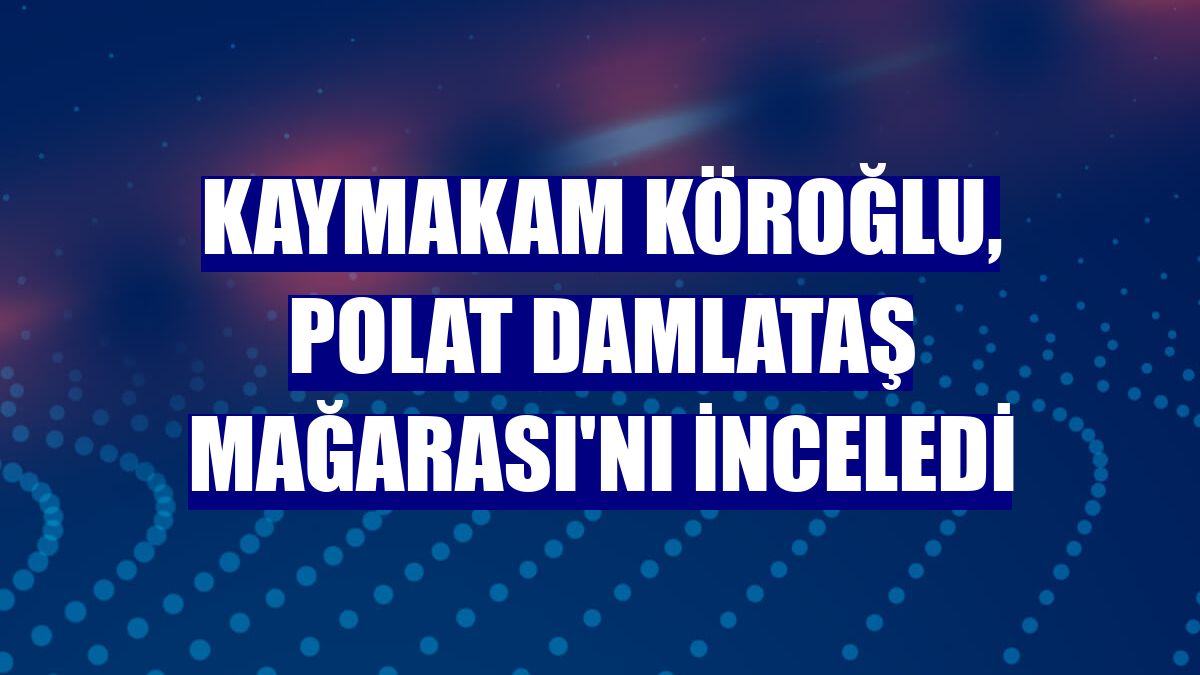 Kaymakam Köroğlu, Polat Damlataş Mağarası'nı inceledi