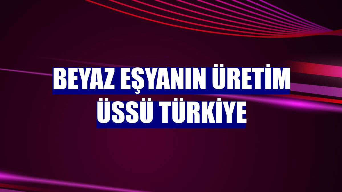 Beyaz eşyanın üretim üssü Türkiye