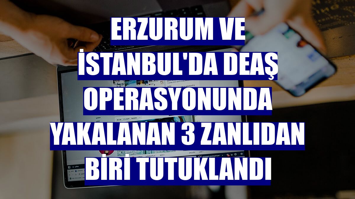 Erzurum ve İstanbul'da DEAŞ operasyonunda yakalanan 3 zanlıdan biri tutuklandı
