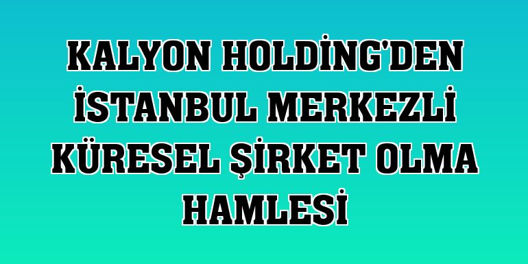 Kalyon Holding'den İstanbul merkezli küresel şirket olma hamlesi