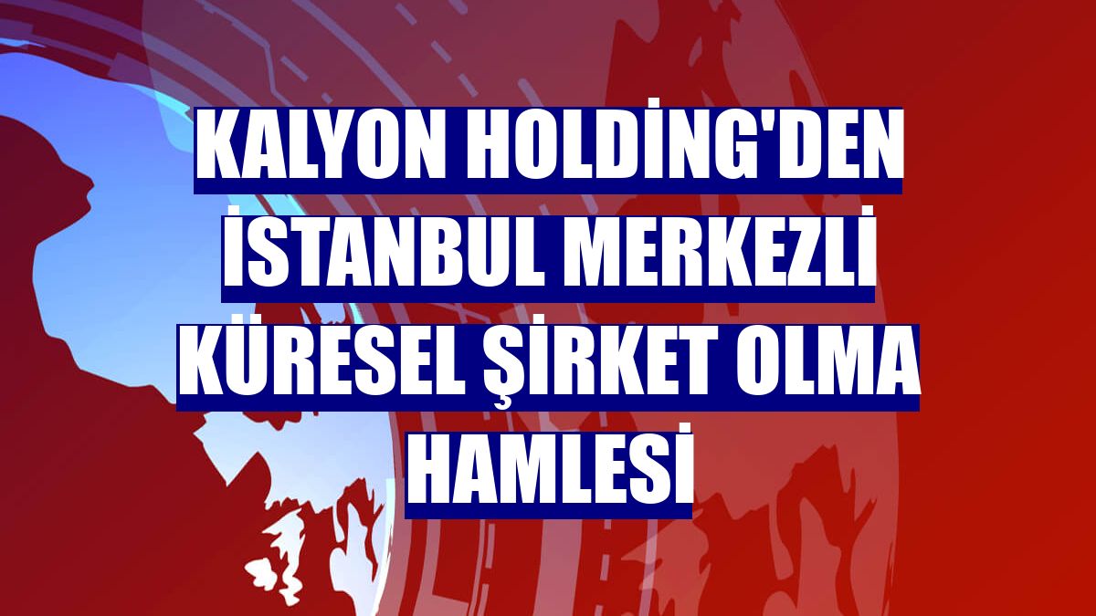 Kalyon Holding'den İstanbul merkezli küresel şirket olma hamlesi