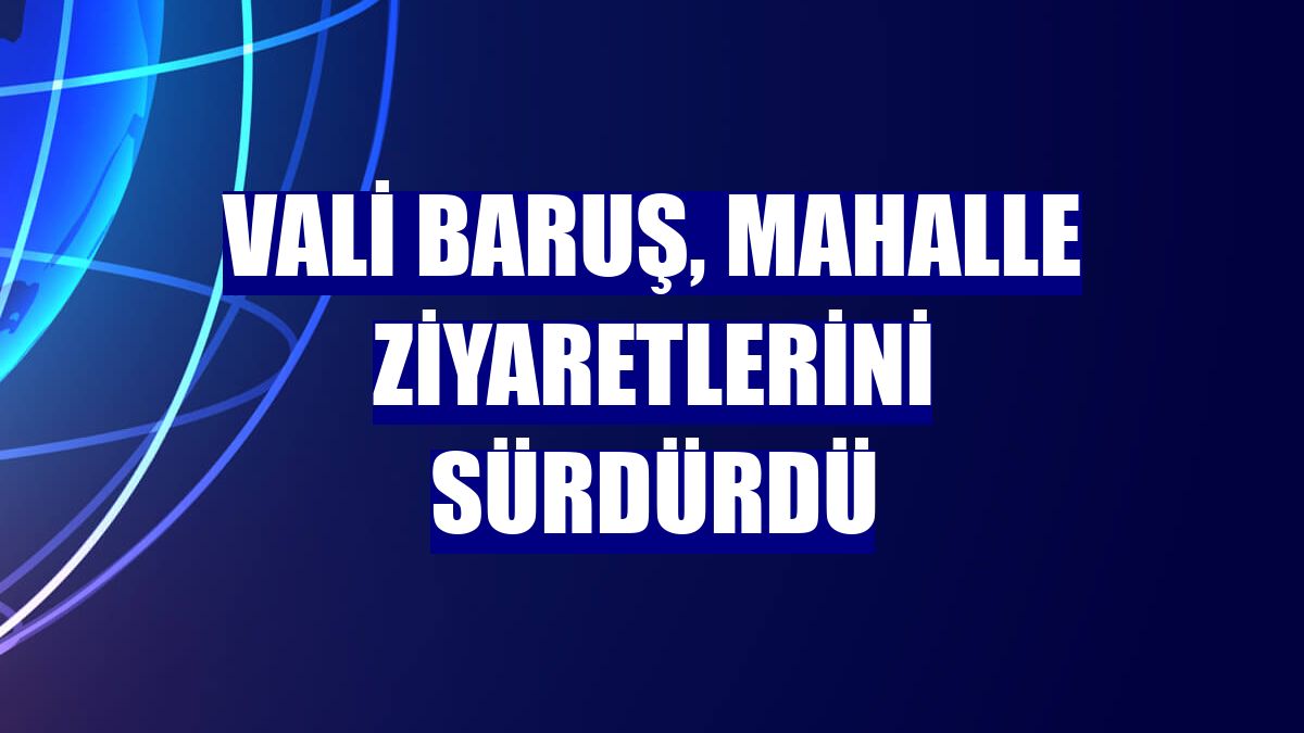 Vali Baruş, mahalle ziyaretlerini sürdürdü
