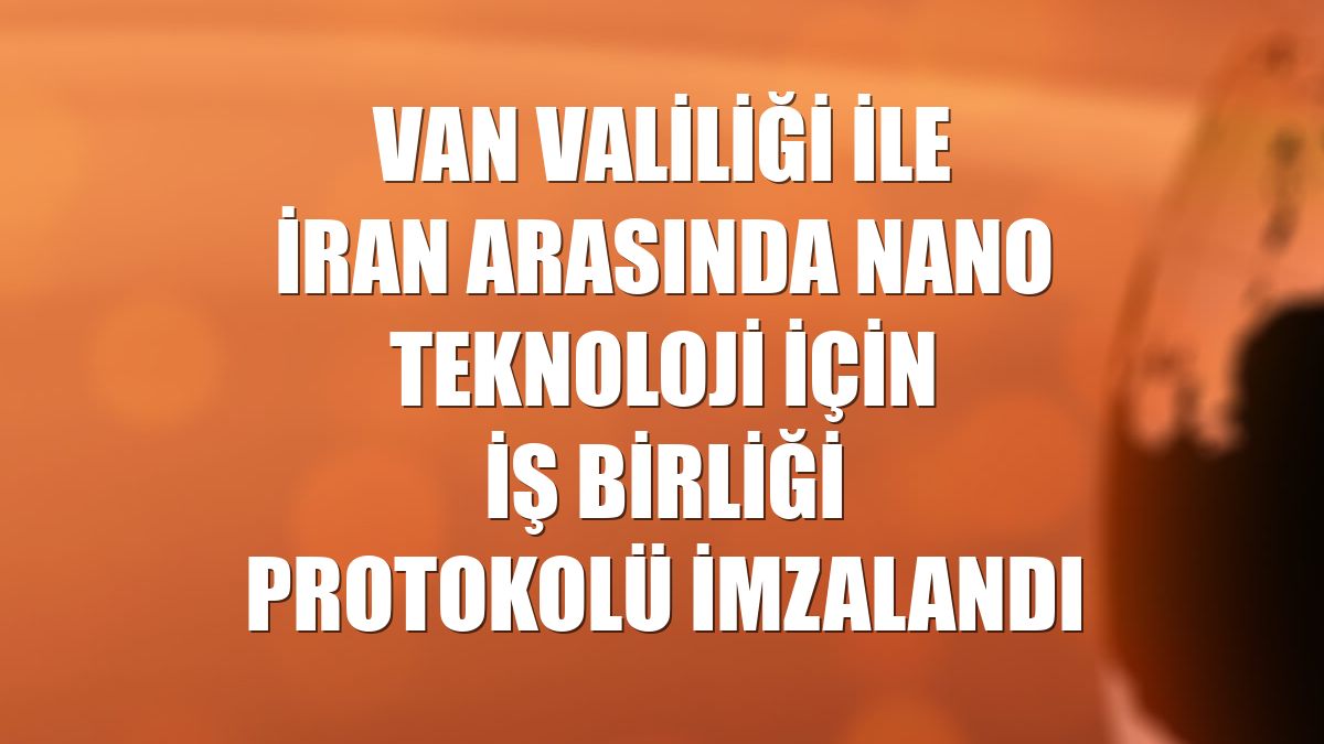 Van Valiliği ile İran arasında nano teknoloji için iş birliği protokolü imzalandı