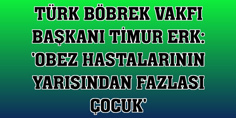 Türk Böbrek Vakfı Başkanı Timur Erk: 'Obez hastalarının yarısından fazlası çocuk'