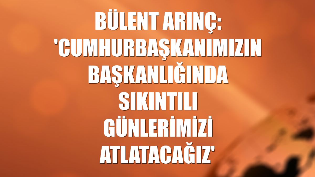 Bülent Arınç: 'Cumhurbaşkanımızın başkanlığında sıkıntılı günlerimizi atlatacağız'