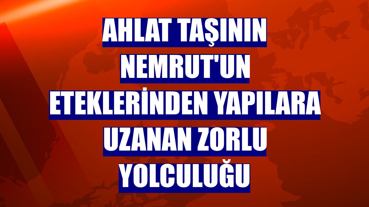 Ahlat taşının Nemrut'un eteklerinden yapılara uzanan zorlu yolculuğu