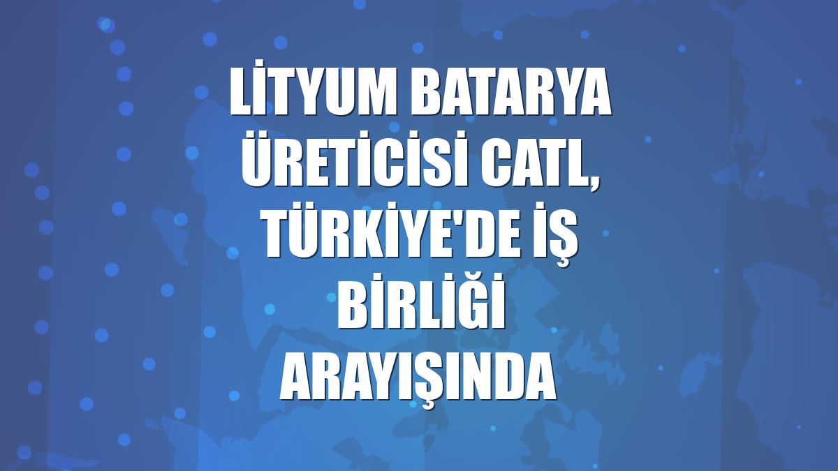 Lityum batarya üreticisi CATL, Türkiye'de iş birliği arayışında