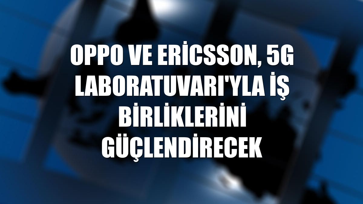 Oppo ve Ericsson, 5G Laboratuvarı'yla iş birliklerini güçlendirecek