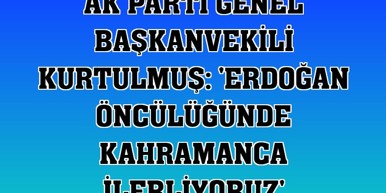 AK Parti Genel Başkanvekili Kurtulmuş: 'Erdoğan öncülüğünde kahramanca ilerliyoruz'
