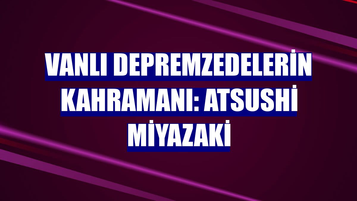 Vanlı depremzedelerin kahramanı: Atsushi Miyazaki