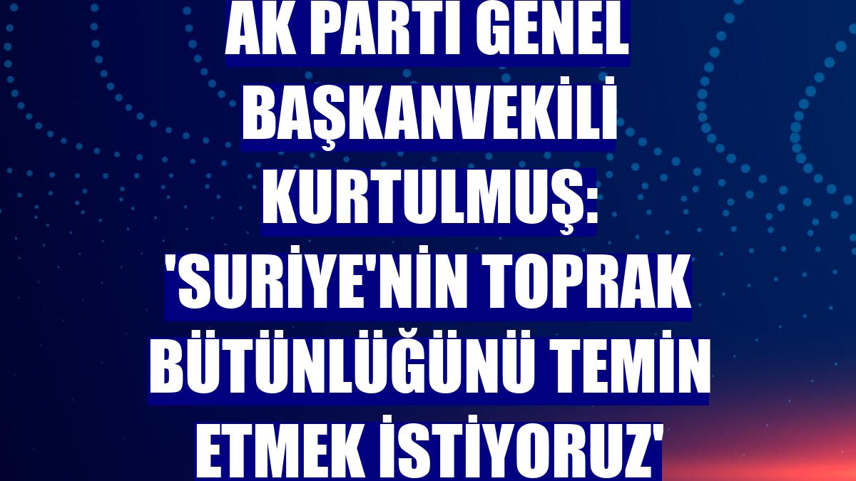 AK Parti Genel Başkanvekili Kurtulmuş: 'Suriye'nin toprak bütünlüğünü temin etmek istiyoruz'