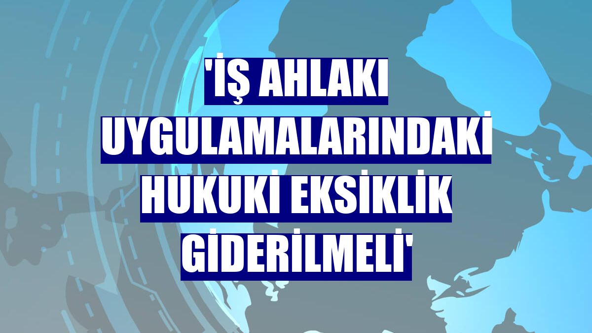 'İş ahlakı uygulamalarındaki hukuki eksiklik giderilmeli'