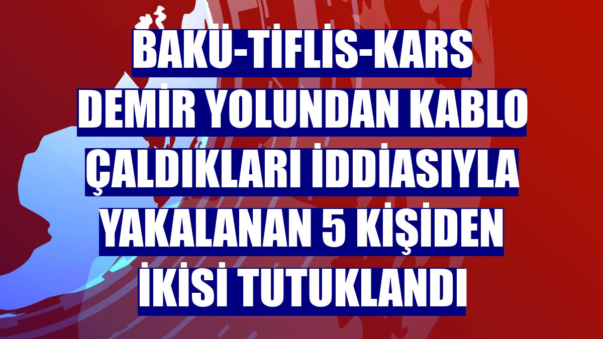 Bakü-Tiflis-Kars demir yolundan kablo çaldıkları iddiasıyla yakalanan 5 kişiden ikisi tutuklandı