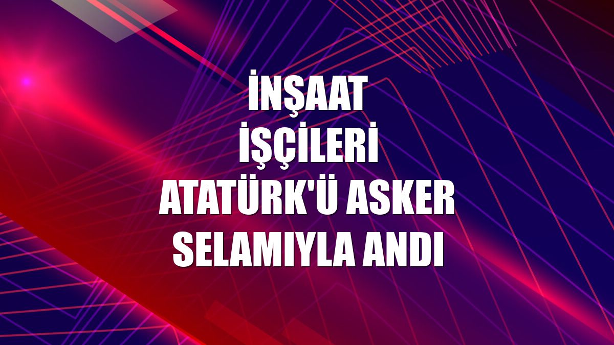 İnşaat işçileri Atatürk'ü asker selamıyla andı