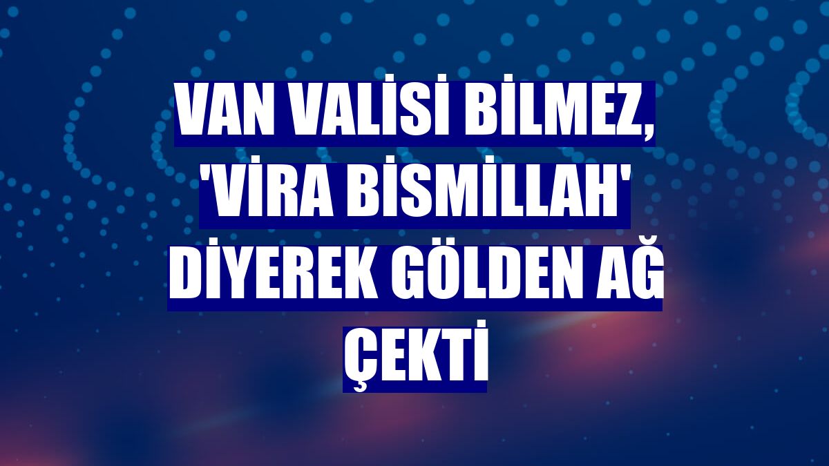 Van Valisi Bilmez, 'vira bismillah' diyerek gölden ağ çekti