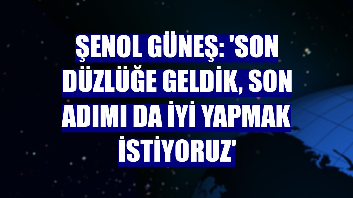 Şenol Güneş: 'Son düzlüğe geldik, son adımı da iyi yapmak istiyoruz'
