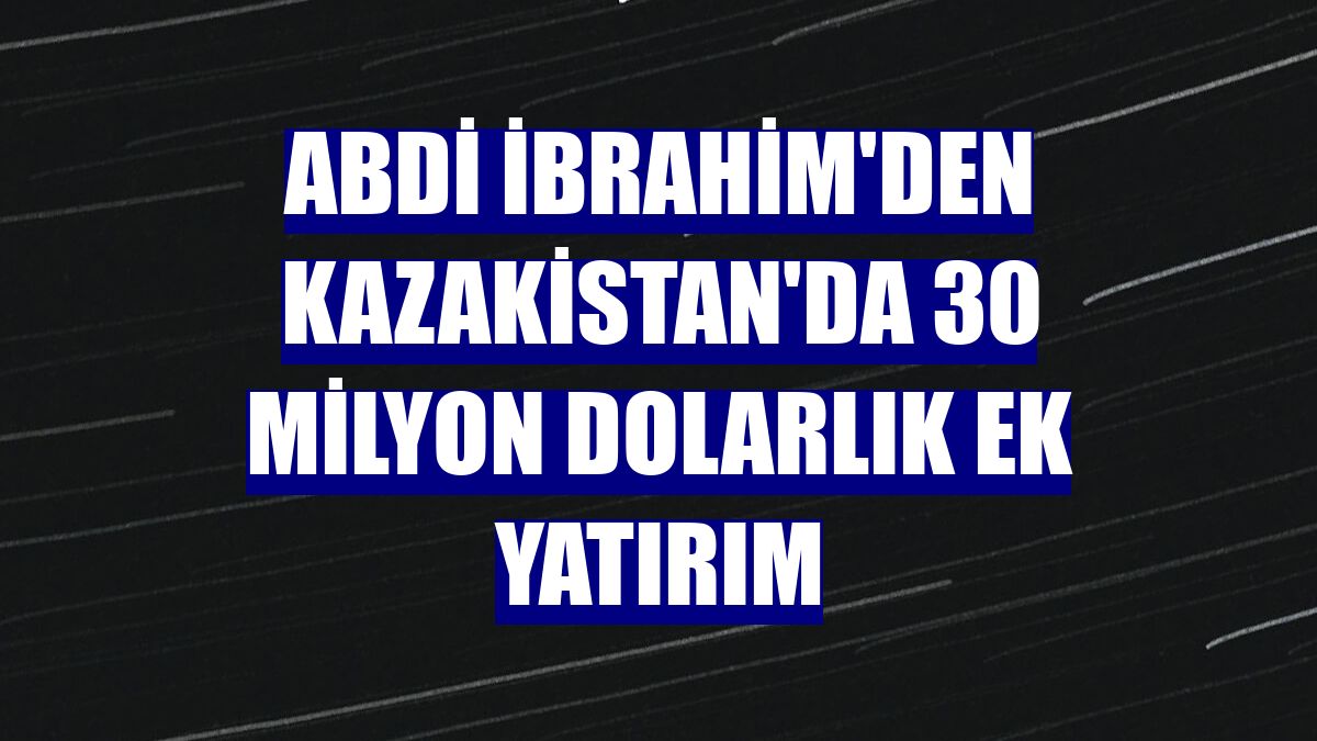 Abdi İbrahim'den Kazakistan'da 30 milyon dolarlık ek yatırım