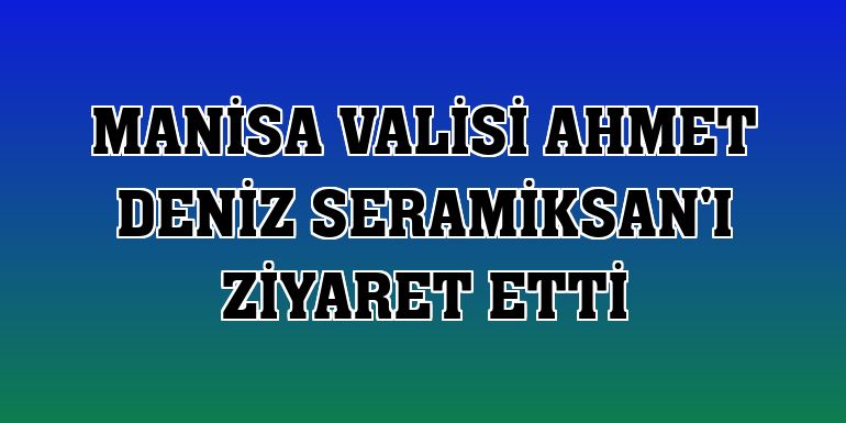 Manisa Valisi Ahmet Deniz Seramiksan'ı ziyaret etti