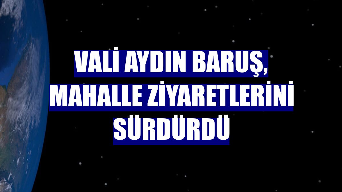 Vali Aydın Baruş, mahalle ziyaretlerini sürdürdü