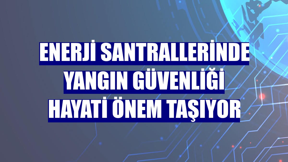 Enerji santrallerinde yangın güvenliği hayati önem taşıyor
