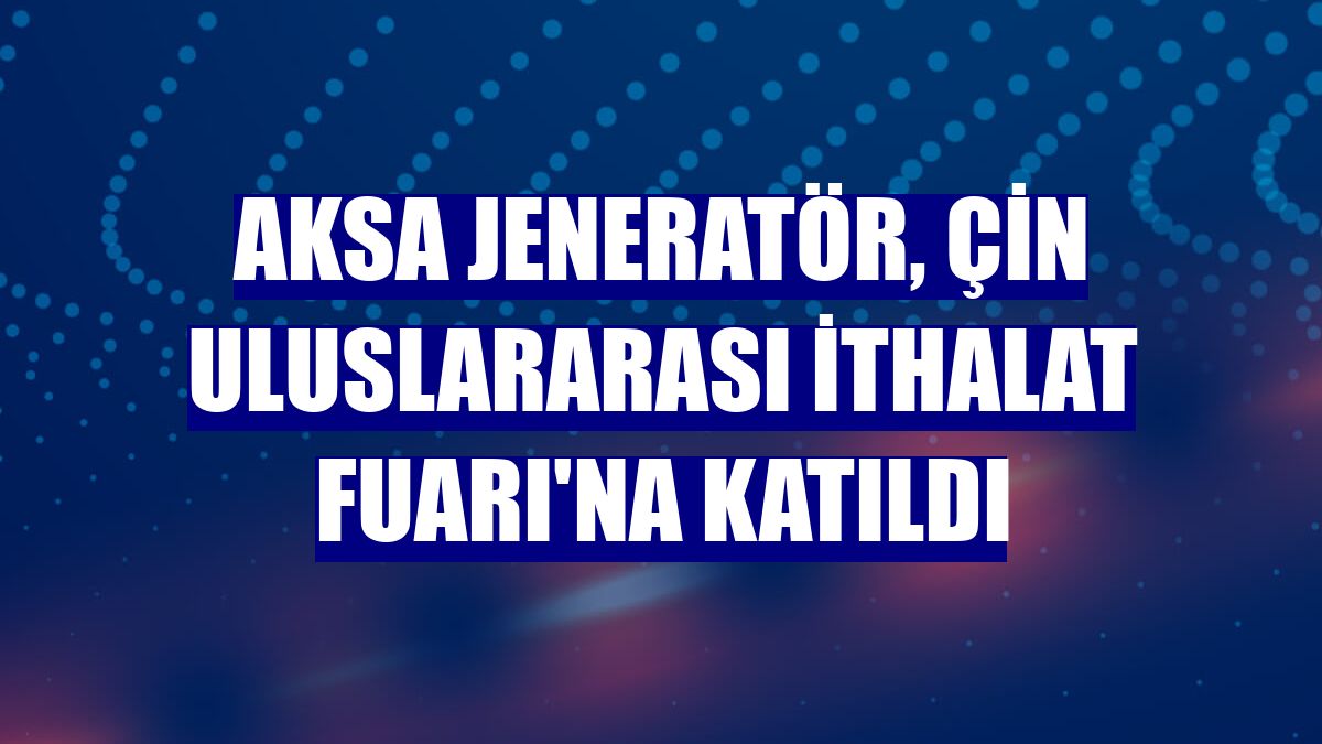 Aksa Jeneratör, Çin Uluslararası İthalat Fuarı'na katıldı