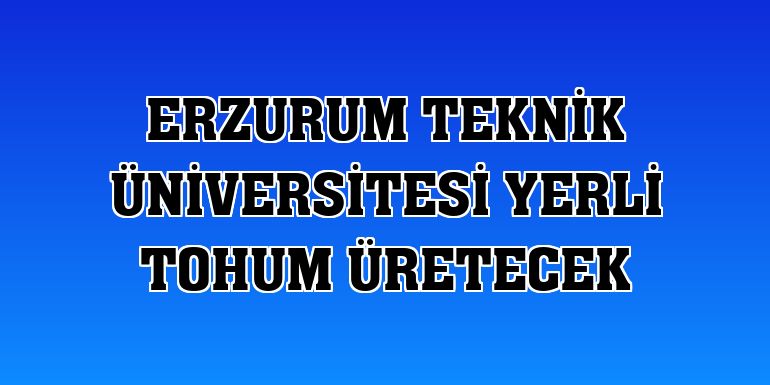 Erzurum Teknik Üniversitesi yerli tohum üretecek