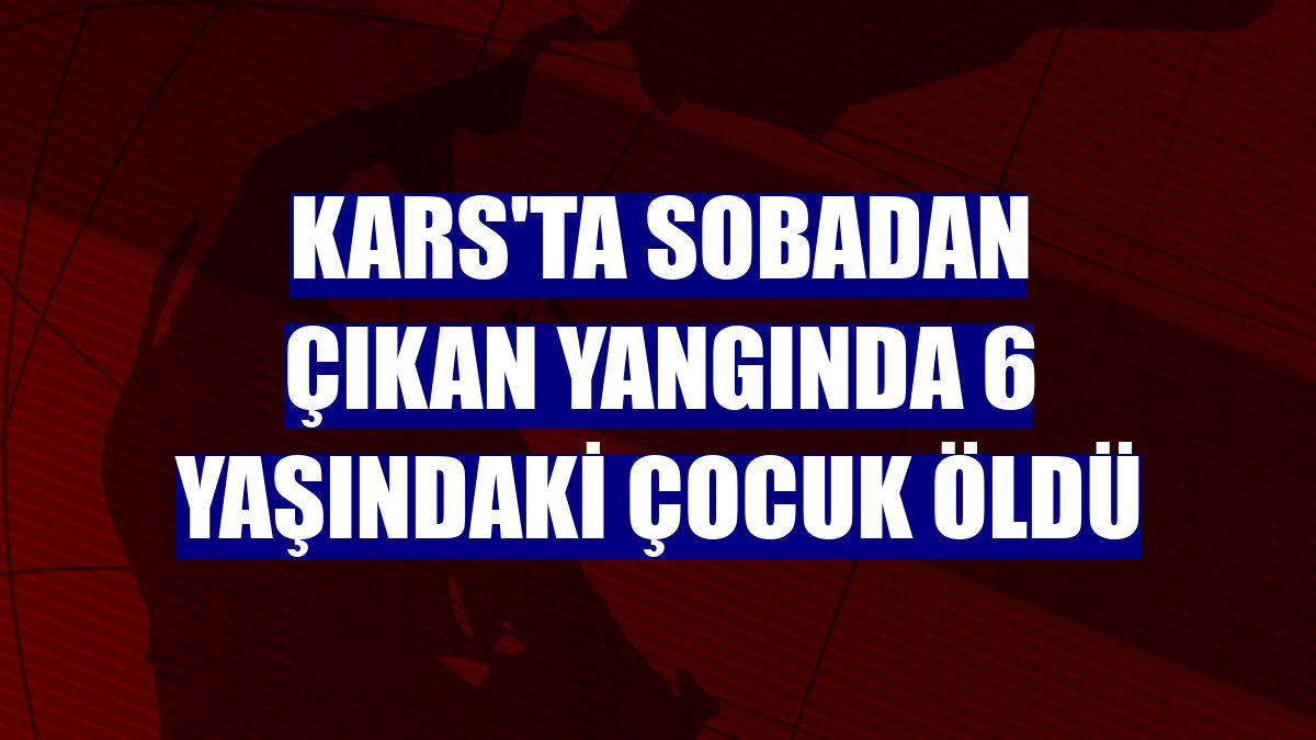 Kars'ta sobadan çıkan yangında 6 yaşındaki çocuk öldü