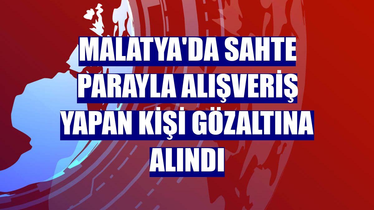 Malatya'da sahte parayla alışveriş yapan kişi gözaltına alındı