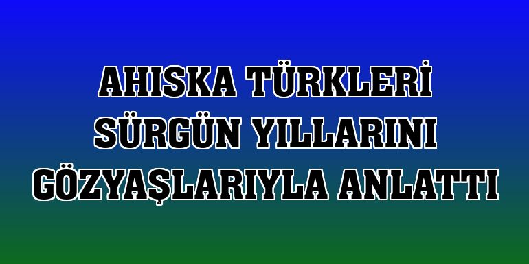 Ahıska Türkleri sürgün yıllarını gözyaşlarıyla anlattı