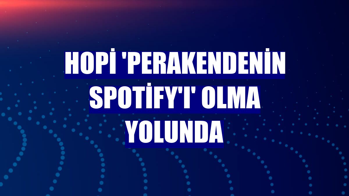 Hopi 'perakendenin Spotify'ı' olma yolunda