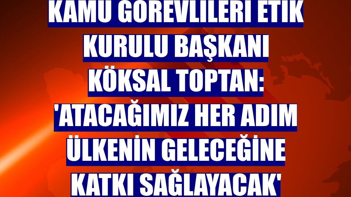 Kamu Görevlileri Etik Kurulu Başkanı Köksal Toptan: 'Atacağımız her adım ülkenin geleceğine katkı sağlayacak'